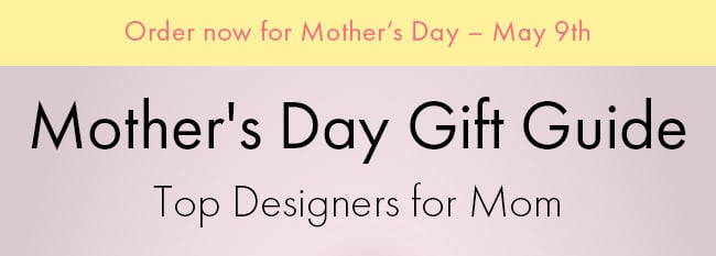 Order Now For Mother's Day - May 9th. Mother's Day Gift Guide. Top Designers For Mom