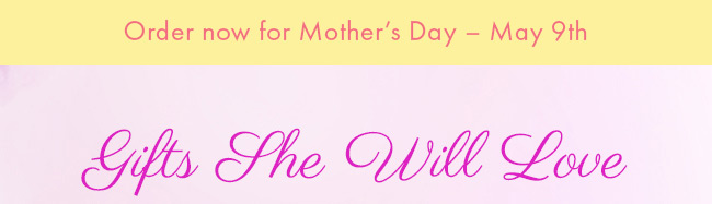 Order now for Mother's Day - May 9th. Gifts She Will Love