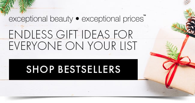 exceptional beauty • exceptional prices™ Endless Gift ideas for everyone on your list. Shop Bestsellers