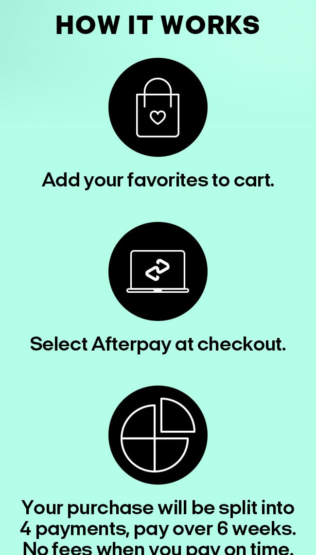 How it Works. Add your favorites to cart. Select Afterpay at checkout. Your purchase will be split into 4 payments, pay over 6 weeks. No fees when you pay on time.