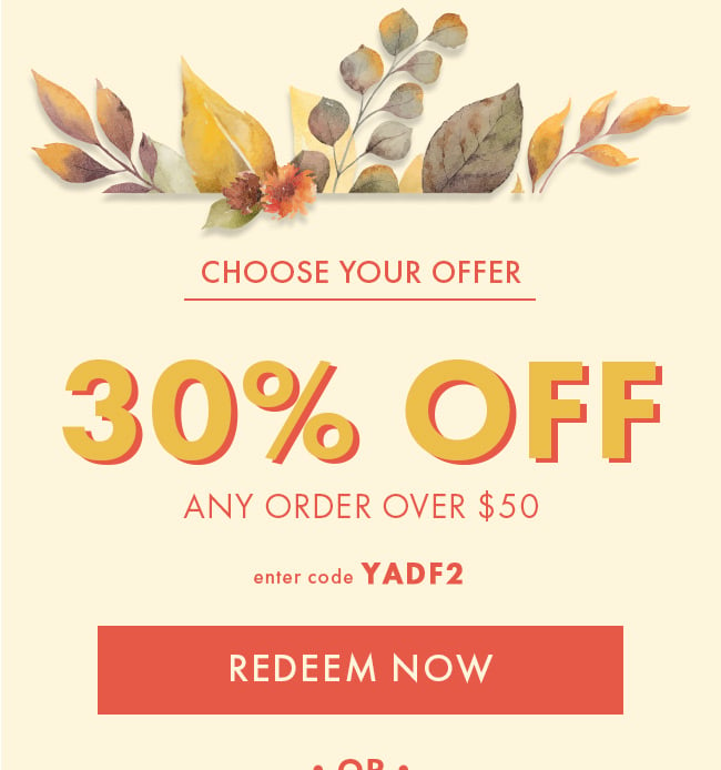 Choose your offer. 30% Off any order over $50. Enter code YADF2. Redeem Now. or