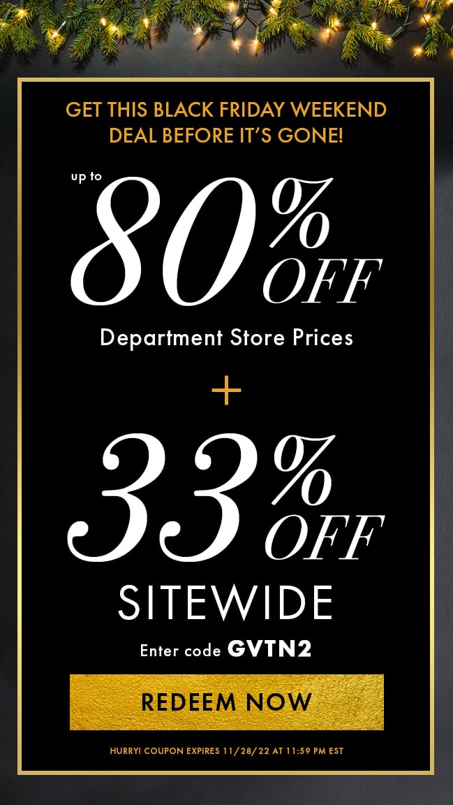 Get this Black Friday Weekend Deal Before it's Gone!. Up to 80% Off Department Store Prices plus 33% Off Sitewide. Enter code GVTN2. Redeem Now. Hurry! Coupon expires 11/28/22 at 11:59 PM EST