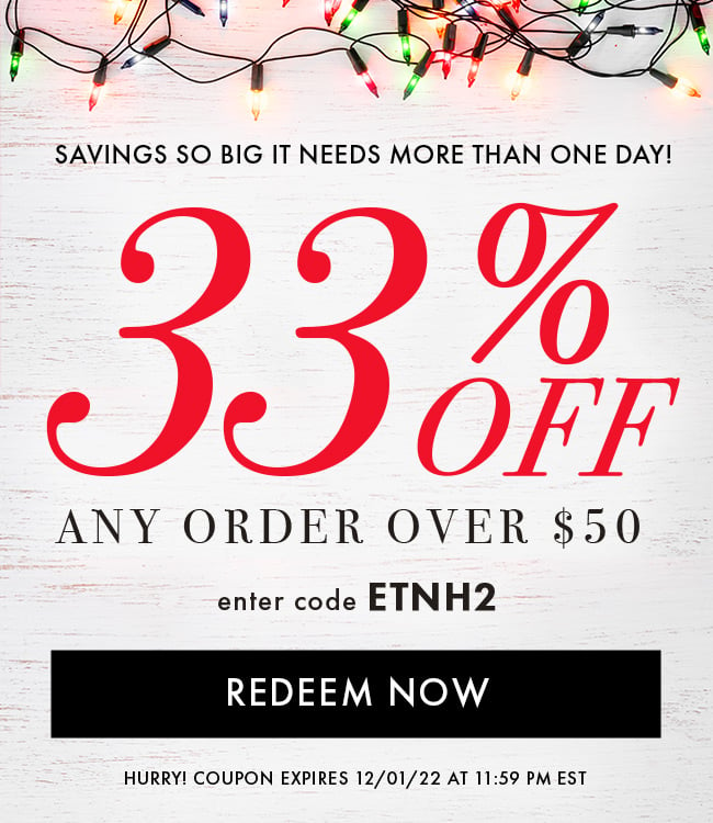 Savings so Big it needs more than one day! 33% Off any order over $50. Enter code ETNH2. Redeem Now. Hurry! Coupon expires 12/01/22 at 11:59 PM EST