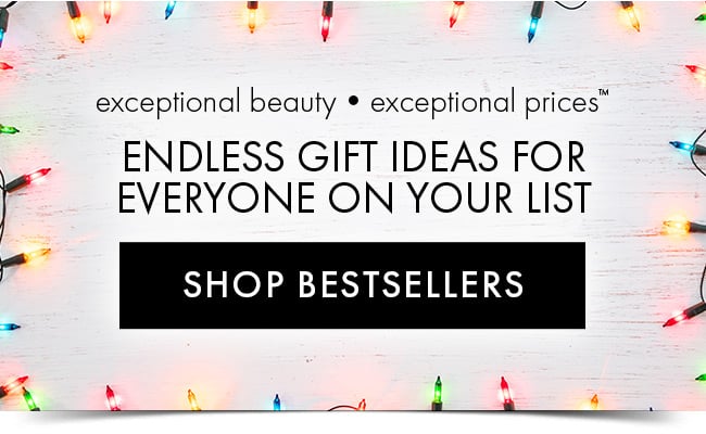 Exceptional Beauty • Exceptional Prices™ Endless Gift Ideas For Everyone on your list. Shop Best Sellers