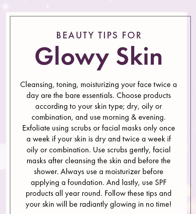 beauty tips for Glowy Skin. Cleansing, toning, moisturizing your face twice a day are the bare essentials. Choose products according to your skin type; dry, oily or combination, and use morning & evening. Exfoliate using scrubs or facial masks only once a week if your skin is dry and twice a week if oily or combination. Use scrubs gently, facial masks after cleansing the skin and before the shower. Always use a moisturizer before applying a foundation. And lastly, use SPF products all year round. Follow these tips and your skin will be radiantly glowing in no time!