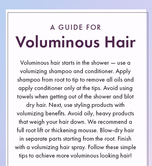 A Guide For Voluminous Hair. Voluminous hair starts in the shower - use a volumizing shampoo and conditioner. Apply shampoo from root to tip to remove all oils and apply conditioner only at the tips. Avoid using towels when getting out of the shower and blot dry hair. Next, use styling products with volumizing benefits. Avoid oily, heavy products that weigh your hair down. We recommend a full root lift or thickening mousse. Blow-dry hair in separate parts starting from the root. Finish with a volumizing hair spray. Follow these simple tips to achieve more voluminous looking hair!