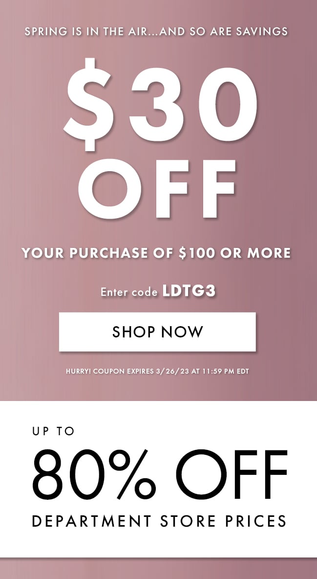 Spring Is In the Air... And So Are Savings. $30 Off Your Purchase of $100 or More. Enter Code LDTG3. Shop Now. Hurry! Coupon Expires 3/26/23 At 11:59 PM EDT. Up To 80% Off Department Store Prices