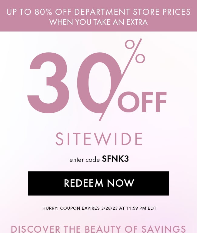 Up to 80% Off Department Store Prices When You Take an Extra. 30% Off Sitewide. Enter Code SFNK3. Redeem Now. Hurry! Coupon Expires 3/28/23 At 11:59 PM EDT. Discover The Beauty of Savings