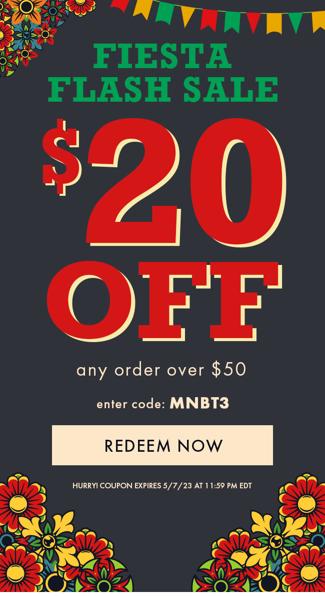 Fiesta Flash Sale. $20 Off any order over $50. Enter code MNBT3. Redeem Now. Hurry! Coupon expires 5/7/23 at 11:59 PM EDT