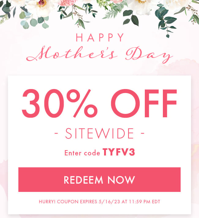 Happy Mother's Day. 30% Off Sitewide. Enter Coupon TYFV3. Redeem Now. Hurry! Coupon Expire 5/16/23 at 11:59 PM EDT