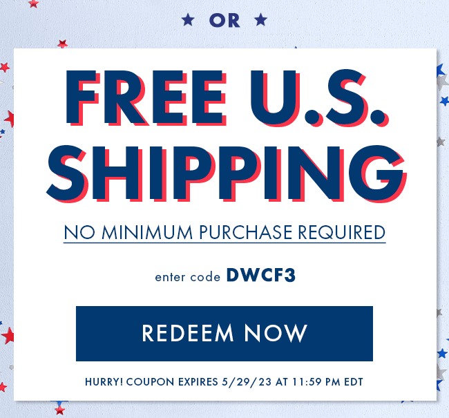 Or Free US Shipping. No Minimum Purchase Required. Enter code DWCF3. Redeem Now. Hurry! Coupon expires 5/29/23 at 11:59 PM EDT