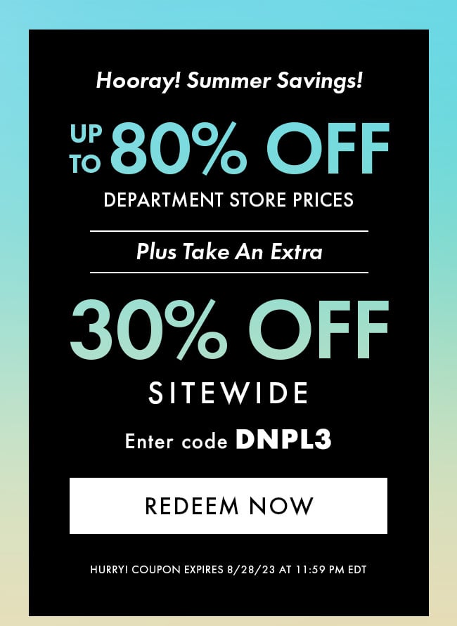 Hooray! Summer Savings! Up to 80% Off Department Store Prices. Plus Take an extra 30% Off Sitewide. Enter code DNPL3. Redeem Now. Hurry! Coupon expires 8/28/23 at 11:59 PM EDT