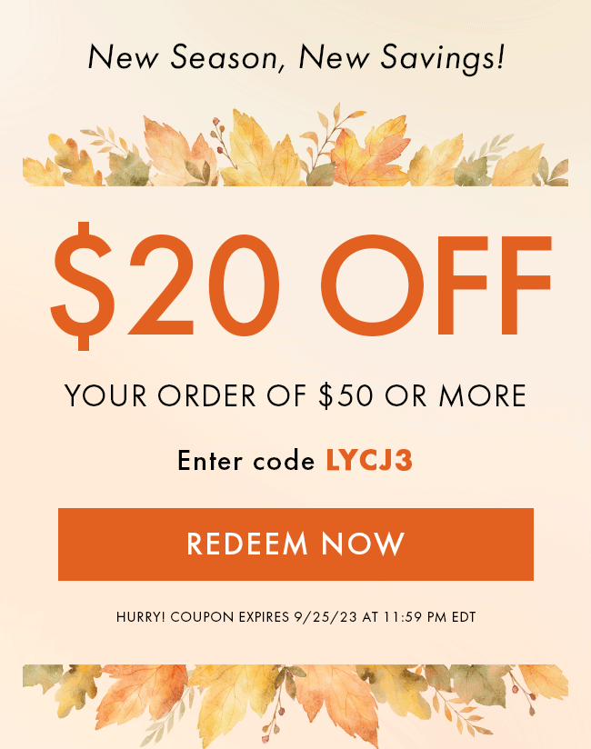 New Season, New Savings! $20 Off Your Order of $50 Or More. Enter code LYCJ3. Redeem Now. Hurry! Coupon Expires 9/25/23 at 11:59 PM EDT