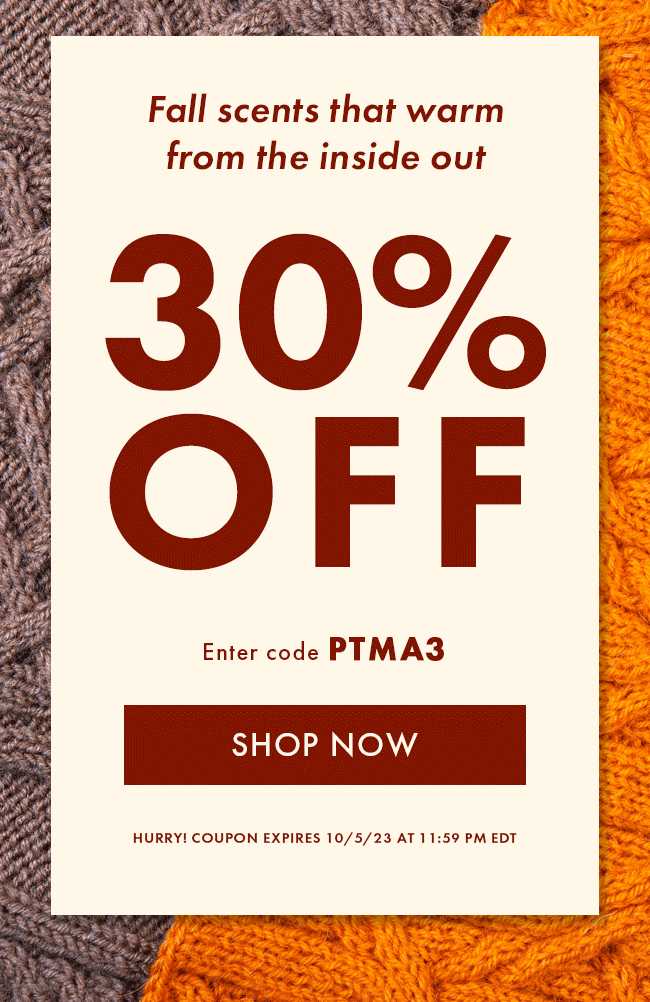Fall Scents that warm from the inside out. 30% Off. Enter code PTMA3. Hurry! Coupon expires 10/5/23 at 11:59 PM EDT