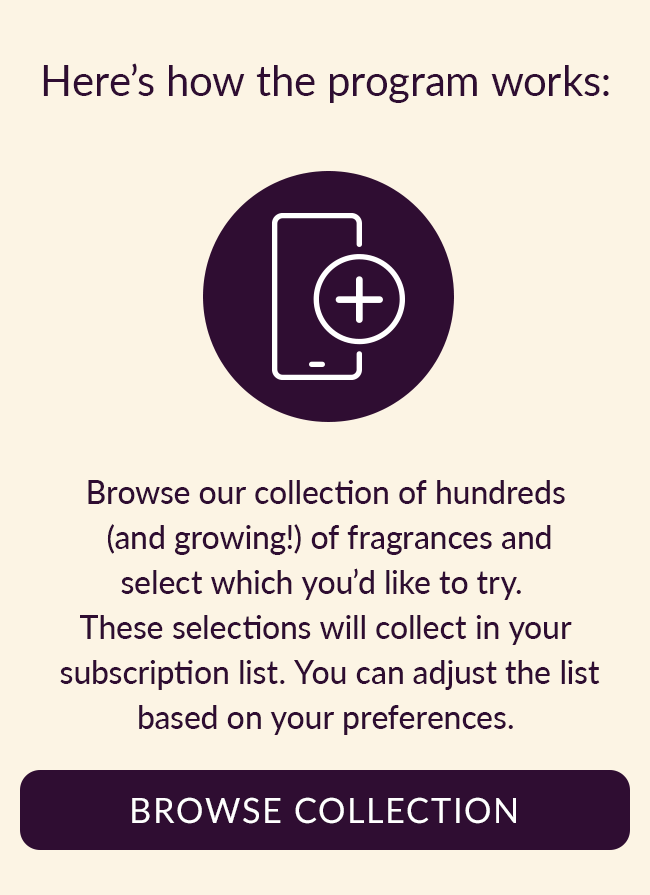 Here's how the program works: Browse our collection of hundreds (and growing!) of fragrances and select which you'd like to try. These selections will collect in your subscription list. You can adjust the list based on your preferences. Browse Collection