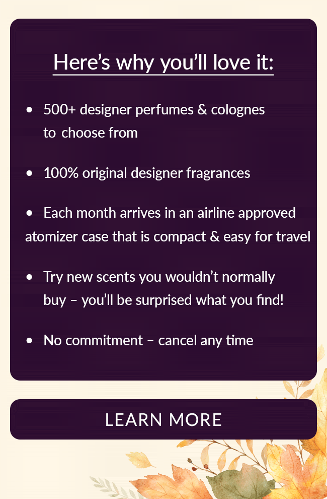 Here's why you'll love it: 500+ designer perfumes & colognes to choose from; 100% original designer fragrances; Each month arrives in an airline approved atomizer case that is compact & easy for travel; Try new scents you wouldn't normally buy - you'll be surprised what you find!; No commitment - cancel any time. Learn More