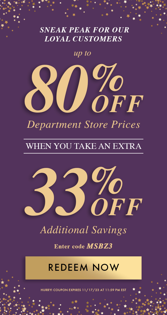 Sneak Peak For Our Loyal Customers Up to 80% Off Department Store Prices When You Take An Extra 33% Off Additional Savings. Enter Code MSBZ3. Redeem Now. Hurry! Coupon Expires 11/17/23 At 11:59 PM EST