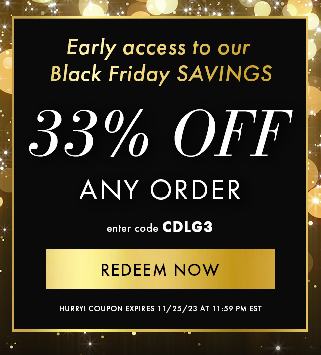 Early access to our Black Friday SAVINGS. 33% Off Any Order enter CDLG3. Redeem Now. Hurry! Coupon expires 11/25/23 at 11:59 PM EST