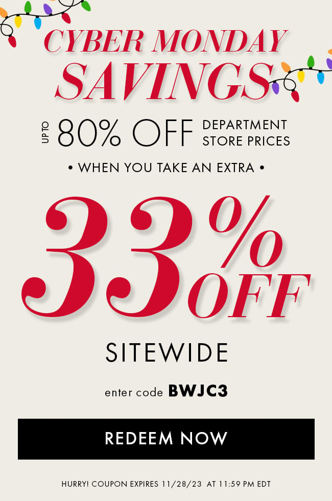 Cyber Monday Savings. Up to 80% Off Department Store Prices when you take an extra 33% Off Sitewide. Enter code BWJC3. Redeem Now. Hurry! Coupon expires 11/28/23 at 11:59 PM EDT