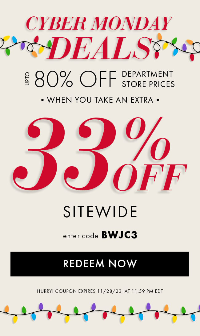 Cyber Monday Deals. Up to 80% Off Department Store Prices when you take an extra 33% Off Sitewide. Enter code BWJC3. Redeem Now. Hurry! Coupon expires 11/28/23 at 11:59 PM EDT