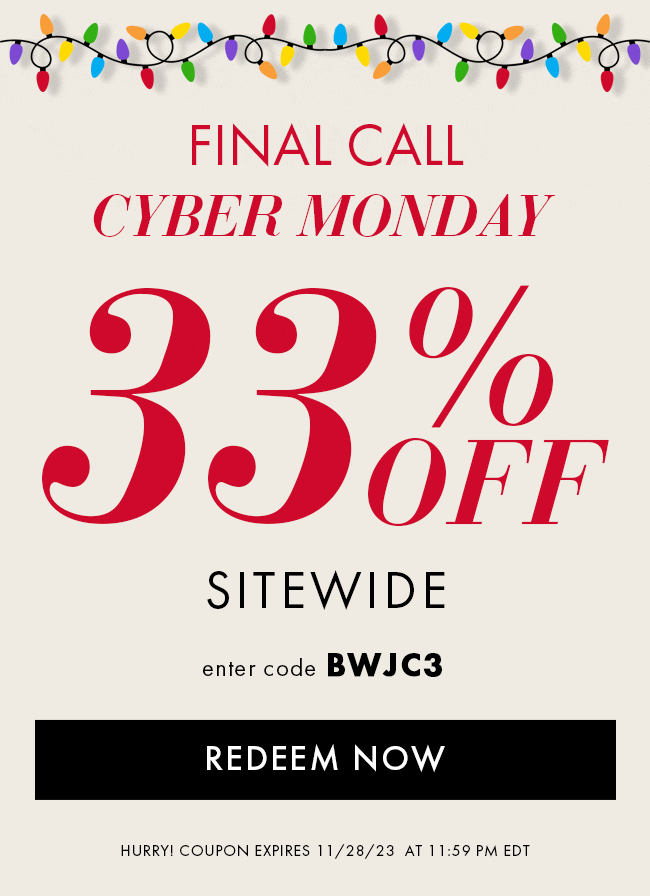 Final Call Cyber Monday Savings. 33% Off Sitewide. Enter code BWJC3. Redeem Now. Hurry! Coupon expires 11/28/23 at 11:59 PM EDT