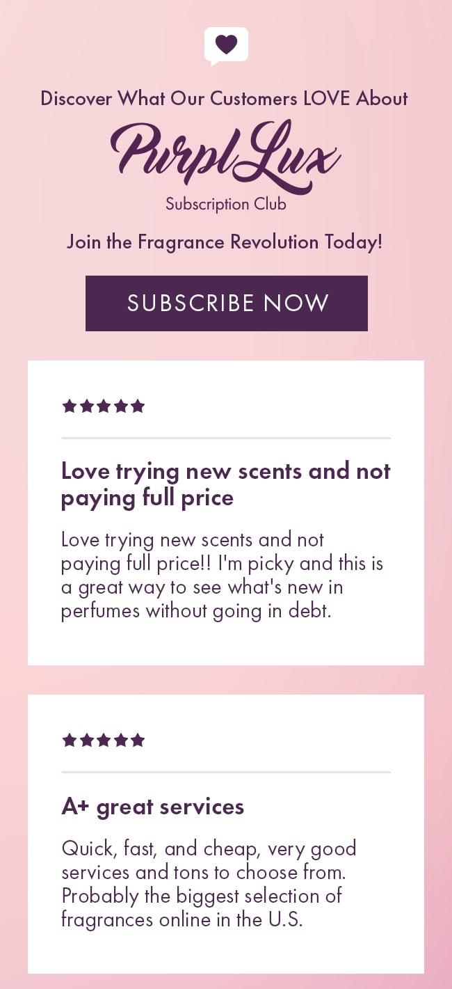 Discover What Our Customers LOVE About Purple Lux Subscription Club. Join the fragrance revolution today! Subscribe Now. Love trying new scents and not paying full price. Love trying new scents and not paying full price!! I'm picky and this is a great way to see what's new in perfumes without going in debt. A+ great services. Quick, fast, and cheap, very good services and tons to choose from. Probably the biggest selection of fragrances online in the U.S.