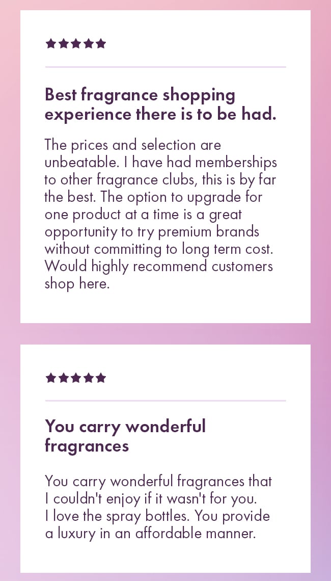 Best fragrance shopping experience there is to be had. The prices and selection are unbeatable. I have had memberships to other fragrance clubs, this is by far the best. The option to upgrade for one product at a time is a great opportunity to try premium brands without committing to long term cost.  Would highly recommend customers shop here. You carry wonderful fragrances. You carry wonderful fragrances that I could enjoy if it wasn't for you I love the spray bottles. You provide a luxury in an affordable manner
