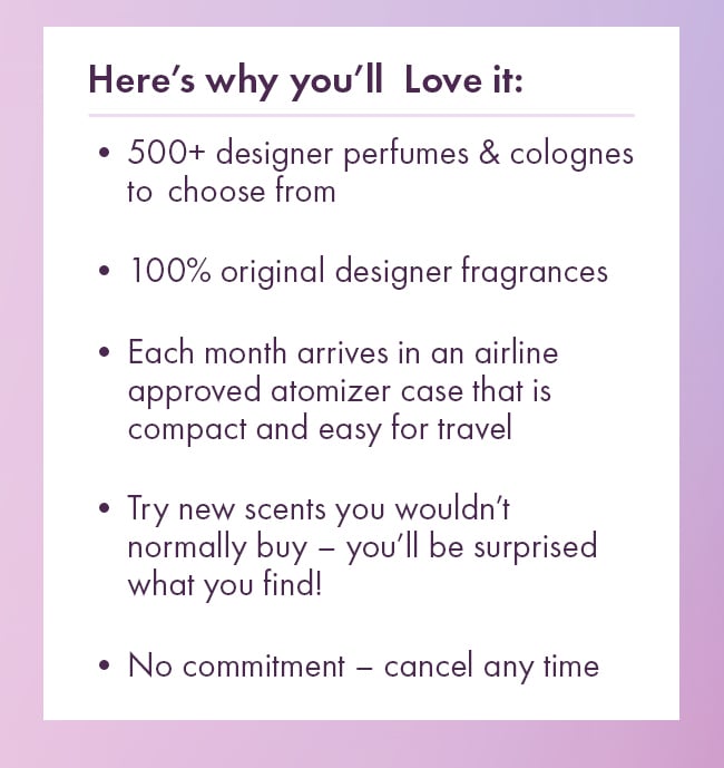 Here's why you'll Love it: *500+ designer perfumes & colognes to choose from. *100% original designer fragrances. *Each month arrives in an airline approved atomizer case that is compact and easy to travel. *Try new scents you wouldn't normally buy - you'll be surprised what you find! *No commitment - cancel any time