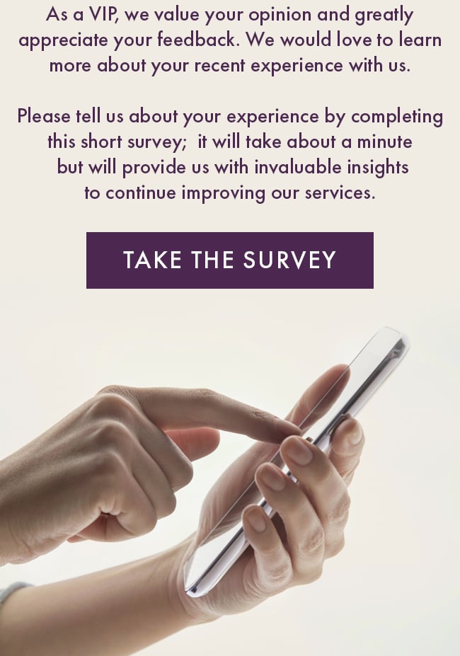 As a VIP, we value your opinion and greatly appreciate your feedback. We would love to learn more about your recent experience with us. Please tell us about your experience by completing this short survey;  it will take about a minute  but will provide us with invaluable insights to continue improving our services. Take The Survey