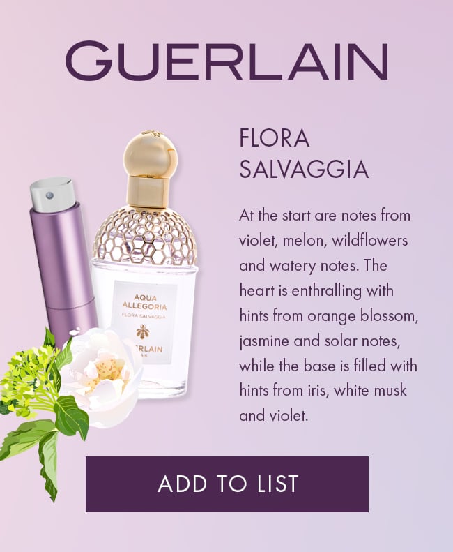 Guerlain, Flora Salvaggia. At the start are notes from violet, melon, wildflowers and watery notes. The heart                             is enthralling with hints from orange blossom, jasmine and solar notes, while the base is                             filled with hints from iris, white musk and violet. Add To List