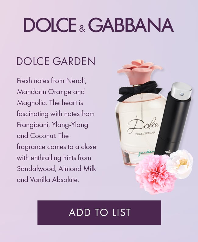 Dolce & Gabbana, dolce garden. Fresh notes from Neroli, Mandarin Orange and Magnolia.                             The heart is fascinating with notes from Frangipani, Ylang-Ylang and Coconut. The fragrance                             comes to a close with enthralling hints from Sandalwood, Almond Milk and Vanilla Absolute.                             Add To List