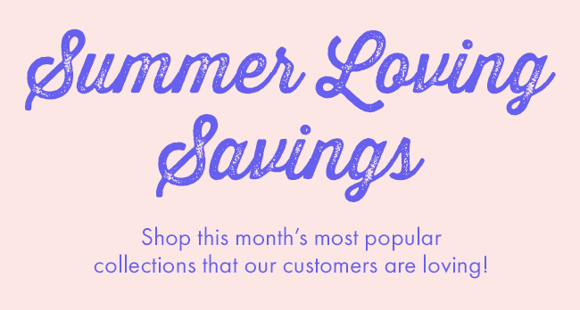 Summer Loving Savings. Shop this month's most popular collections that our customers are loving!