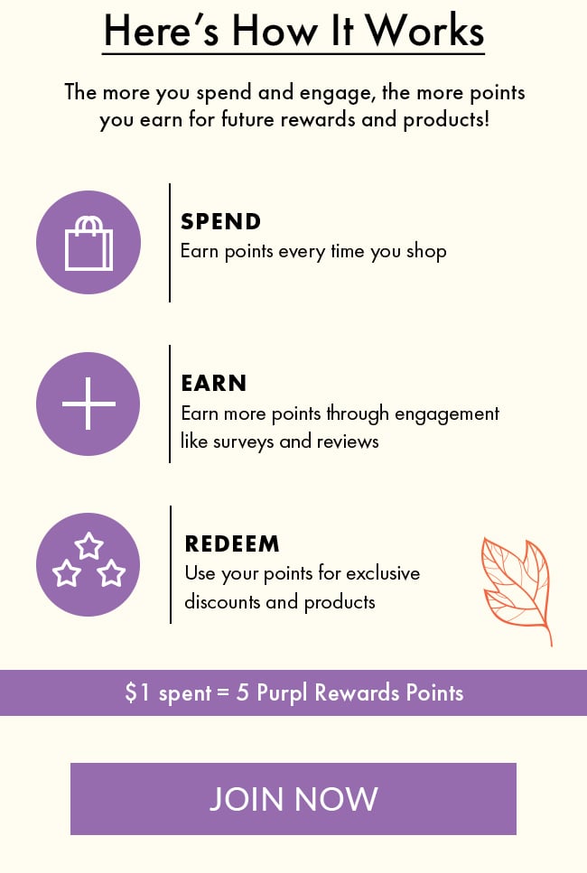 Here's How It Works - The more you spend and engage, the more points you earn for future  rewards and products! Spend - Earn points every time you shop. Earn - Earn more points through  engagement like surveys and reviews. Redeem - Use your points for exclusive discounts and  products. $1 spent = 5 Purpl Rewards Points. Join now 