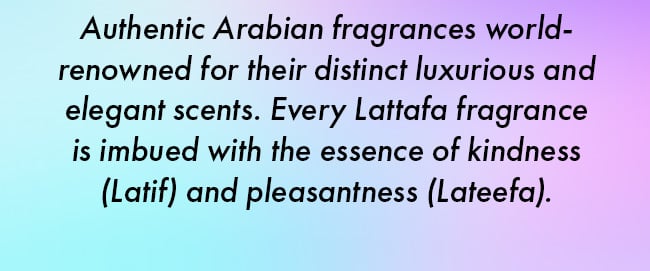 Authentic Arabian fragrances world-renowned for their distinct luxurious and elegant scents. Every Lattafa fragrance is imbued with the essence of kindness (Latif) and pleasantness (Lateefa).