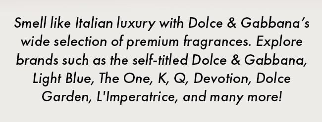 Smell like Italian luxury with Dolce & Gabbana's wide selection of premium fragrances. Explore brands such as the self-titled Dolce & Gabbana, Light Blue, The One, K, Q, Devotion, Dolce Garden, L'Imperatrice, and many more!