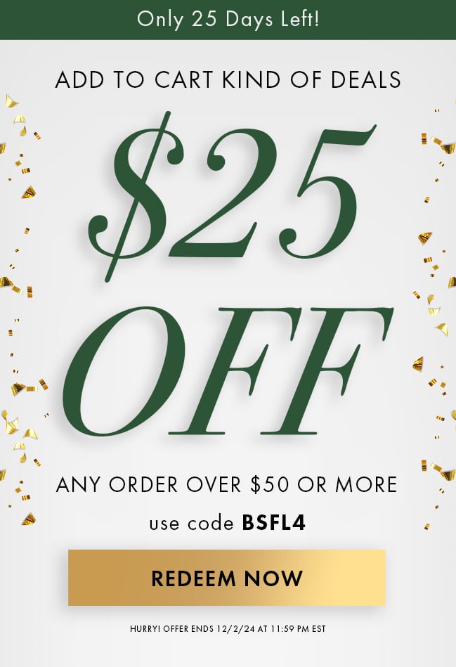 Only 25 Days Left! Add to cart kind of deals. $25 Off any order over $50 or more. Use code BSFL4. Redeem Now. Hurry! Offer ends 12/2/24 at 11:59 PM EST