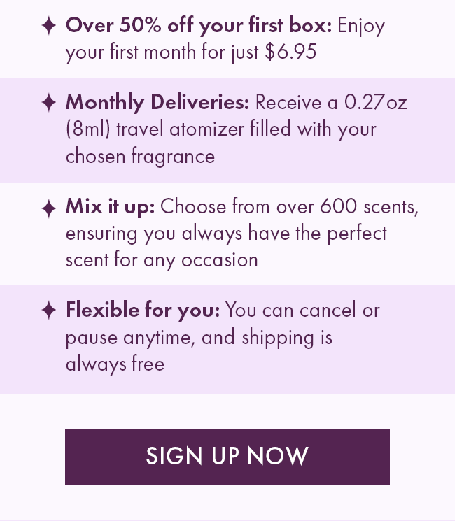 * Over 50% Off your first box: Enjoy your first month for just $6.95. * Monthly Deliveries: Receive a 0.27 oz (8ml) travel atomizer filled with your chosen fragrance. * Mix it up: Choose from over 600 scents, ensuring you always have the prefect scent for any occasion. * Flexible for you: You can cancel or pause anytime, and shipping is always free. Sign Up Now