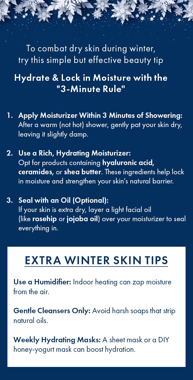 To combat dry skin during winter, try this simple but effective beauty tip Hydrate &  Lock in Moisture with the 3-Minute Rule. Apply Moisturizer Within 3 Minutes of  Showering: After a warm (not hot) shower, gently pat your skin dry, leaving it slightly damp.  Use a Rich, Hydrating Moisturizer: Opt for products containing hyaluronic acid, ceramides, or  shea butter. These ingredients help lock in moisture and strengthen your skin's natural  barrier.  Seal with an Oil (Optional): If your skin is extra dry, layer a light facial oil (like  rosehip or jojoba oil) over your moisturizer to seal everything in. Extra Winter Skin Tips.  Use a Humidifier: Indoor heating can zap moisture from the air. Gentle Cleansers Only: Avoid  harsh soaps that strip natural oils. Weekly Hydrating Masks: A sheet mask or a DIY  honey-yogurt mask can boost hydration.