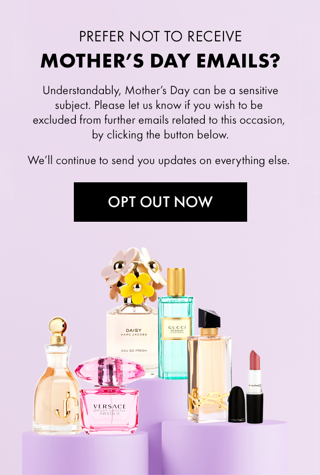 Prefer Not To Receive Mother's Day Emails? Understandably, Mother's Day can be a sensitive subject. Please let us know if you wish to be excluded from further related to this occasion, by clicking the button below. We'll continue to send you updates on everything else. Opt Out Now
