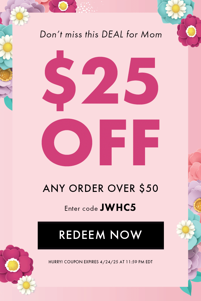 DOn't miss this DEAL for Mom. $25 Off any order over $50. Enter code JWHC5. Redeem Now. Hurry! Coupon expires 4/24/25 at 11:59 PM EDT