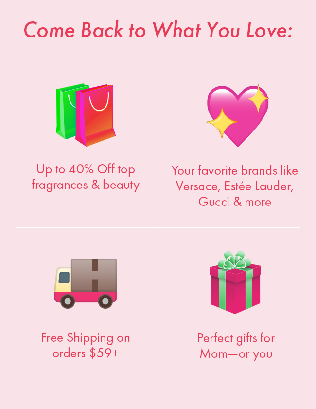 Come back to what you love: Up to 40% Off top fragrances & Beauty. Your favorite brands like Versace, Estee Lauder, Gucci & More. Free Shipping on orders $59+. Perfect gifts for Mom-or you