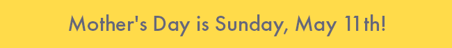 Mother's Day is Sunday, May 11th!