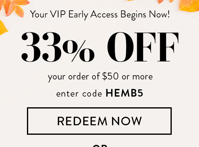 Your VIP Early Access Begins Now! 33% Off Your Order of $50 or More. Enter code HEMB5. Redeem Now