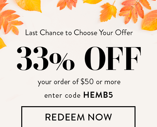 Last Chance to Choose Your Offer. 33% Off your order of $50 or more. Enter code HEMB5. Redeem Now. Or... 