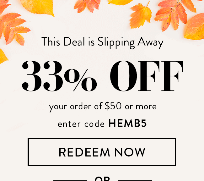 This Deal is Slipping Away. 33% Off your order of $50 or more. Enter code HEMB5. Redeem Now. Or... 