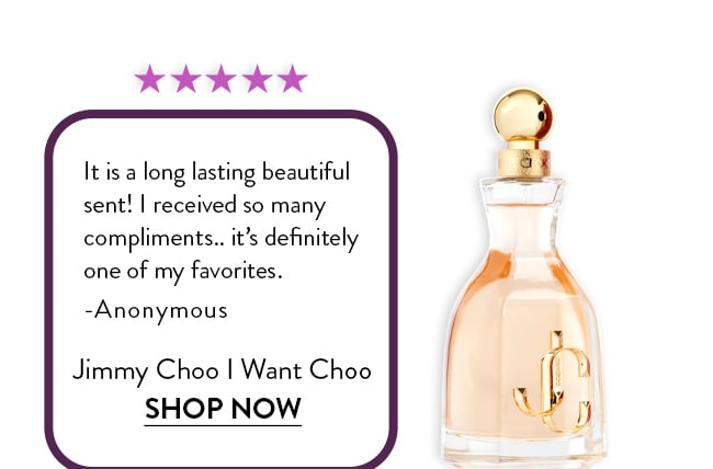 Rated 5 Stars. It is a long lasting beautiful  sent! I received so many  compliments.. it's definitely  one of my favorites.  -Anonymous. Jimmy Choo - I Want Choo. Shop Now