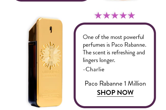 Rated 5 Stars. One of the most powerful  perfumes is Paco Rabanne.  The scent is refreshing and  lingers longer.  -Charlie. Paco Rabanne 1 Million. Shop Now