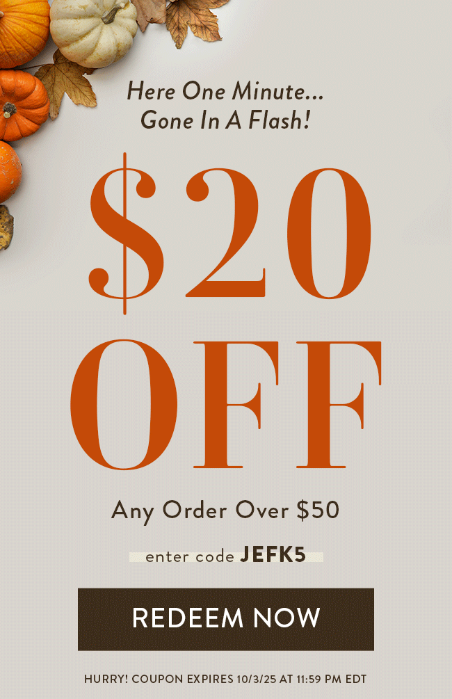 Here One Minute... Gone In a Flash! $20 Off Any Order Over $50. Enter code JEFK5. Redeem Now. Hurry! Coupon Expires 10/3/25 at 11:59 PM EDT