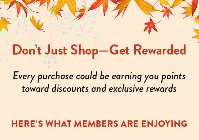 Don't Just Shop - Get Rewarded. Every purchase could be earning you points toward discounts and exclusive rewards. Here's what members are enjoying