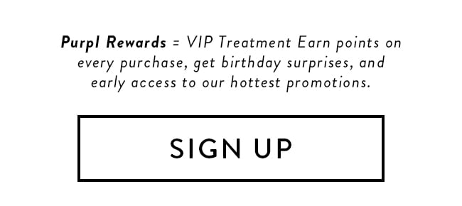 Purpl Rewards = VIP Treatment Earn points on every purchase, get birthday surprises, and early access to our hottest promotions. Sign Up